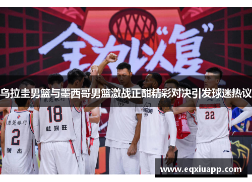 乌拉圭男篮与墨西哥男篮激战正酣精彩对决引发球迷热议